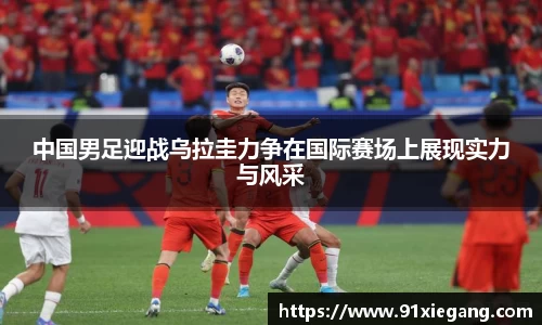 中国男足迎战乌拉圭力争在国际赛场上展现实力与风采